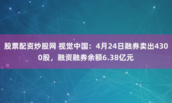 股票配资炒股网 视觉中国：4月24日融券卖出4300股，融资融券余额6.38亿元