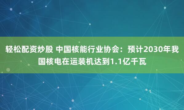轻松配资炒股 中国核能行业协会：预计2030年我国核电在运装机达到1.1亿千瓦