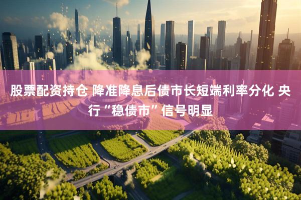股票配资持仓 降准降息后债市长短端利率分化 央行“稳债市”信号明显
