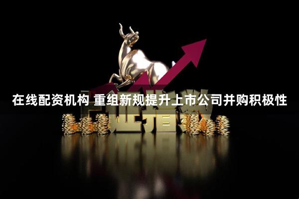 在线配资机构 重组新规提升上市公司并购积极性