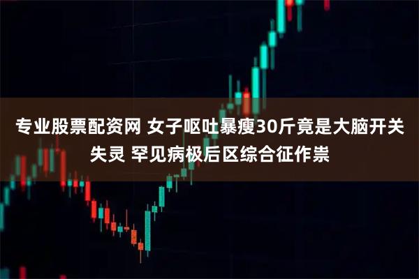 专业股票配资网 女子呕吐暴瘦30斤竟是大脑开关失灵 罕见病极后区综合征作祟