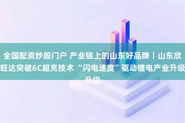 全国配资炒股门户 产业链上的山东好品牌丨山东欣旺达突破6C超充技术 “闪电速度”驱动锂电产业升级