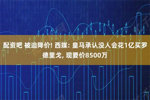 配资吧 被迫降价! 西媒: 皇马承认没人会花1亿买罗德里戈, 现要价8500万