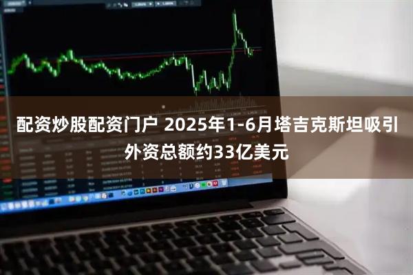 配资炒股配资门户 2025年1-6月塔吉克斯坦吸引外资总额约33亿美元