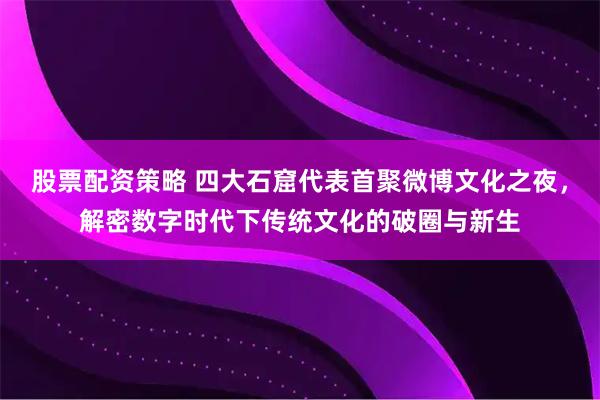 股票配资策略 四大石窟代表首聚微博文化之夜，解密数字时代下传统文化的破圈与新生