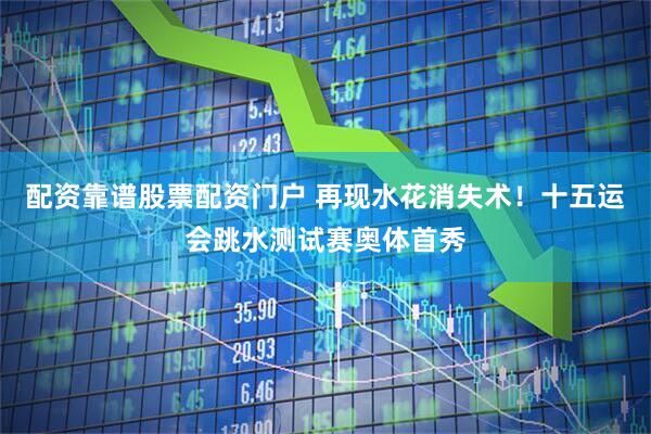 配资靠谱股票配资门户 再现水花消失术！十五运会跳水测试赛奥体首秀