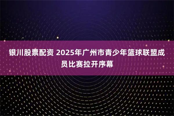银川股票配资 2025年广州市青少年篮球联盟成员比赛拉开序幕