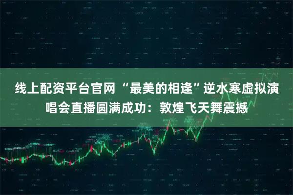 线上配资平台官网 “最美的相逢”逆水寒虚拟演唱会直播圆满成功：敦煌飞天舞震撼
